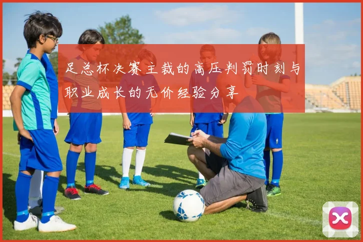 足总杯决赛主裁的高压判罚时刻与职业成长的无价经验分享
