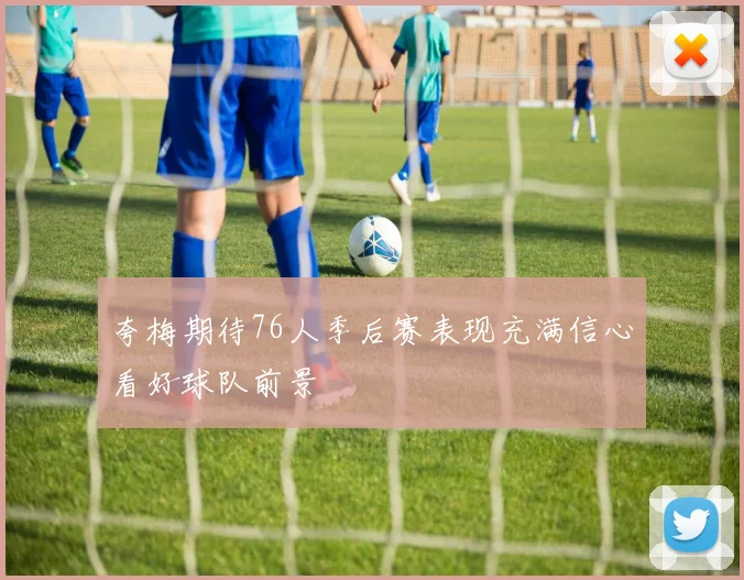 夸梅期待76人季后赛表现充满信心看好球队前景
