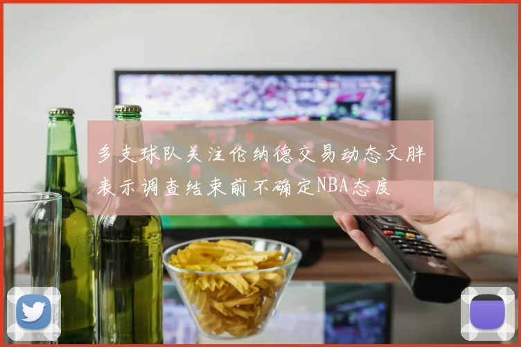 多支球队关注伦纳德交易动态文胖表示调查结束前不确定NBA态度