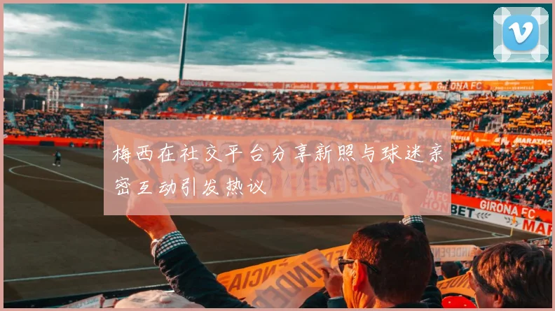 梅西在社交平台分享新照与球迷亲密互动引发热议