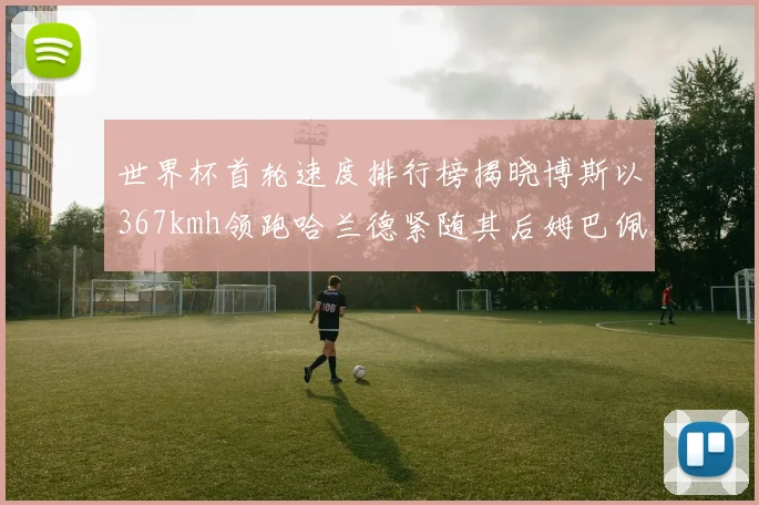世界杯首轮速度排行榜揭晓博斯以367kmh领跑哈兰德紧随其后姆巴佩位列第九