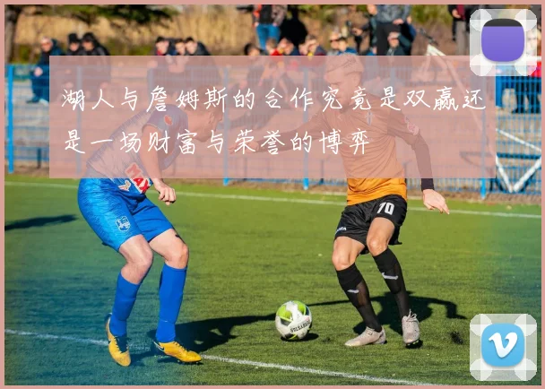 湖人与詹姆斯的合作究竟是双赢还是一场财富与荣誉的博弈