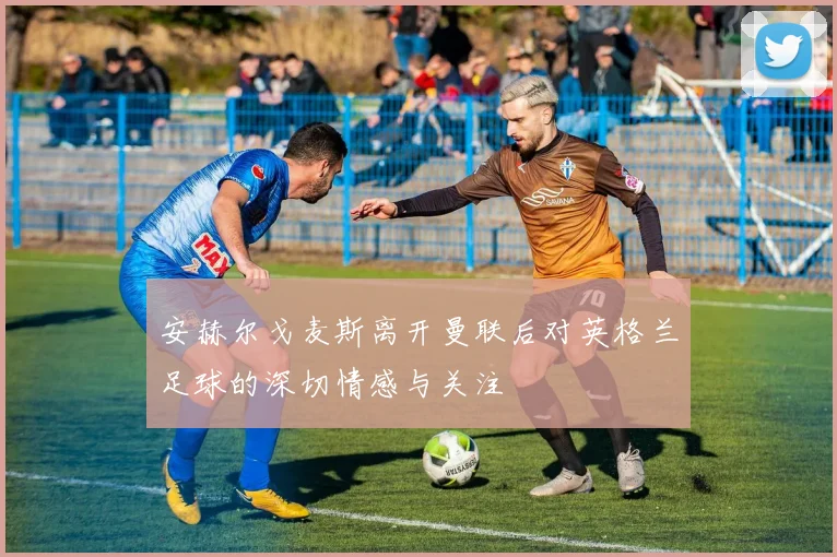 安赫尔戈麦斯离开曼联后对英格兰足球的深切情感与关注