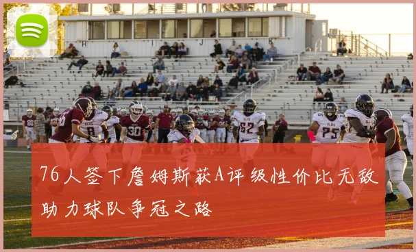 76人签下詹姆斯获A评级性价比无敌助力球队争冠之路