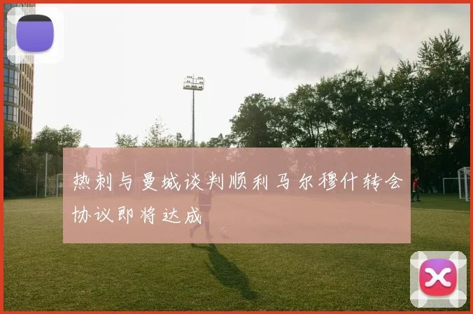 热刺与曼城谈判顺利马尔穆什转会协议即将达成