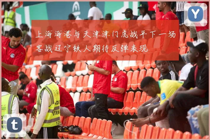 上海海港与天津津门虎战平下一场客战辽宁铁人期待反弹表现