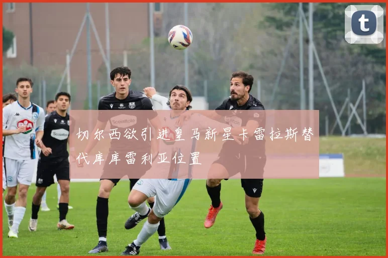 切尔西欲引进皇马新星卡雷拉斯替代库库雷利亚位置