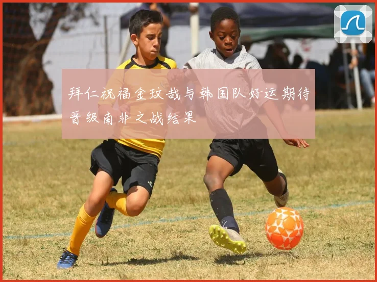 拜仁祝福金玟哉与韩国队好运期待晋级南非之战结果