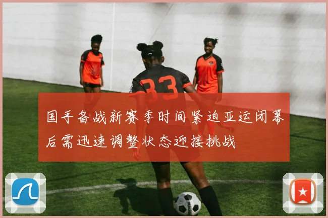 国手备战新赛季时间紧迫亚运闭幕后需迅速调整状态迎接挑战