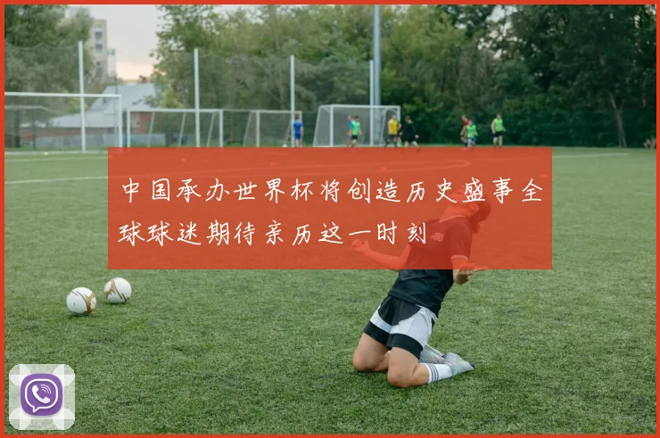 中国承办世界杯将创造历史盛事全球球迷期待亲历这一时刻