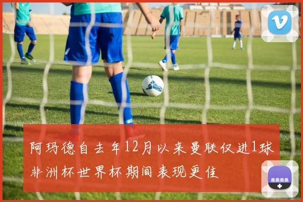 阿玛德自去年12月以来曼联仅进1球非洲杯世界杯期间表现更佳