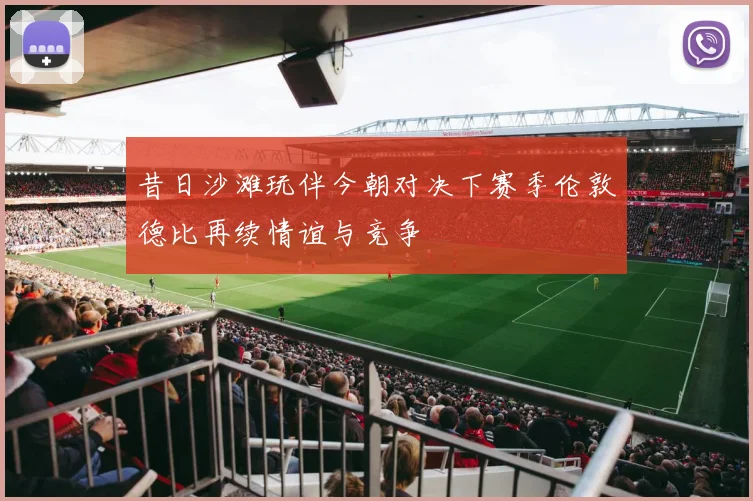 昔日沙滩玩伴今朝对决下赛季伦敦德比再续情谊与竞争
