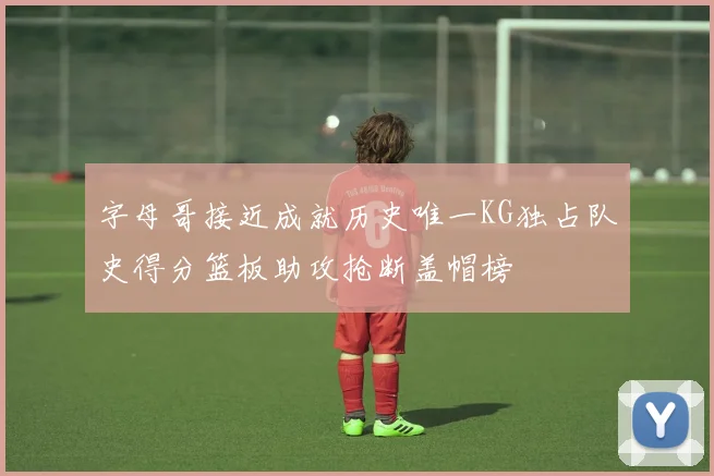 字母哥接近成就历史唯一KG独占队史得分篮板助攻抢断盖帽榜