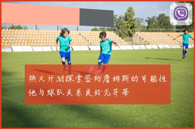 热火计划探索签约詹姆斯的可能性他与球队关系良好无芥蒂