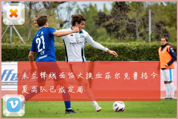 米兰锋线面临大换血菲尔克鲁格今夏离队已成定局
