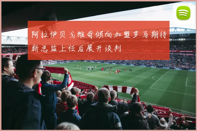 阿拉伊贝戈维奇倾向加盟罗马期待新总监上任后展开谈判
