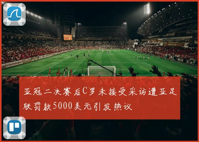 亚冠二决赛后C罗未接受采访遭亚足联罚款5000美元引发热议