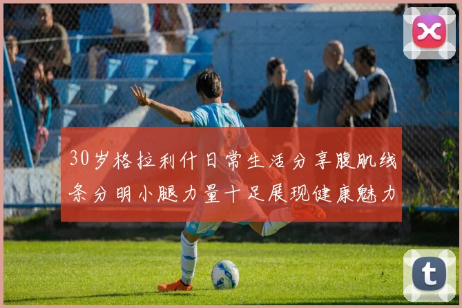 30岁格拉利什日常生活分享腹肌线条分明小腿力量十足展现健康魅力