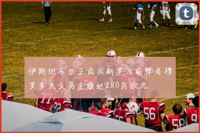 伊斯坦布尔正式买断罗马前锋肖穆罗多夫交易金额达280万欧元