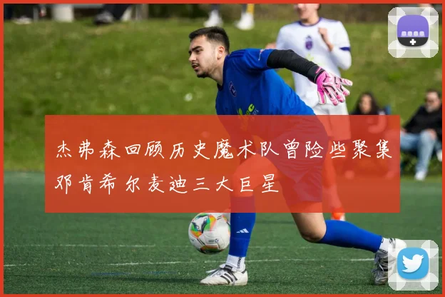 杰弗森回顾历史魔术队曾险些聚集邓肯希尔麦迪三大巨星
